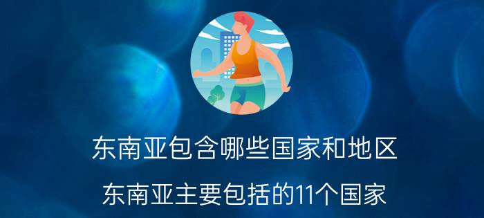 东南亚包含哪些国家和地区（东南亚主要包括的11个国家）