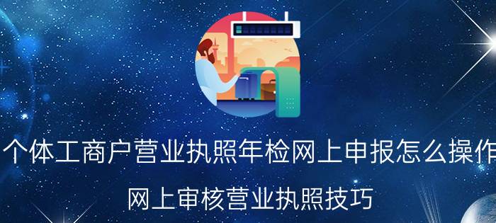 个体工商户营业执照年检网上申报怎么操作（网上审核营业执照技巧）