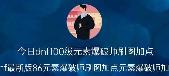 今日dnf100级元素爆破师刷图加点（dnf最新版86元素爆破师刷图加点元素爆破师加点）