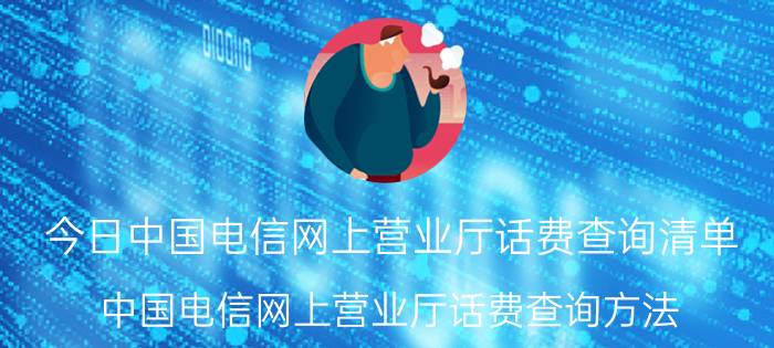 今日中国电信网上营业厅话费查询清单（中国电信网上营业厅话费查询方法）