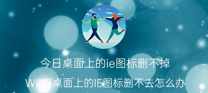 今日桌面上的ie图标删不掉（WIN7桌面上的IE图标删不去怎么办）