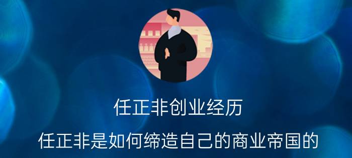 任正非创业经历（任正非是如何缔造自己的商业帝国的）