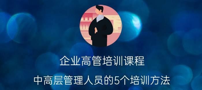 企业高管培训课程（中高层管理人员的5个培训方法）