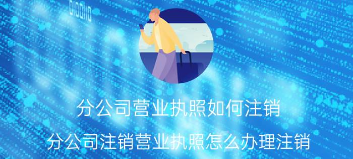 分公司营业执照如何注销（分公司注销营业执照怎么办理注销）