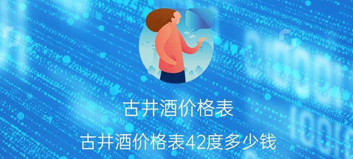 古井酒价格表(古井酒价格表42度多少钱)