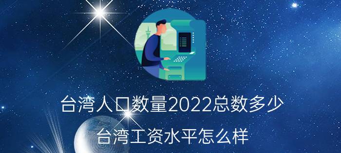 台湾人口数量2022总数多少？台湾工资水平怎么样？