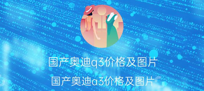 国产奥迪q3价格及图片（国产奥迪a3价格及图片）