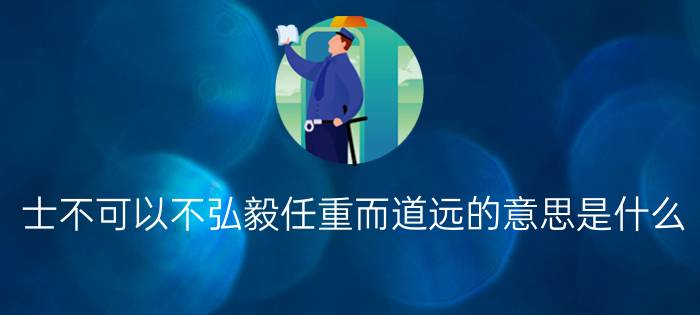 士不可以不弘毅任重而道远的意思是什么