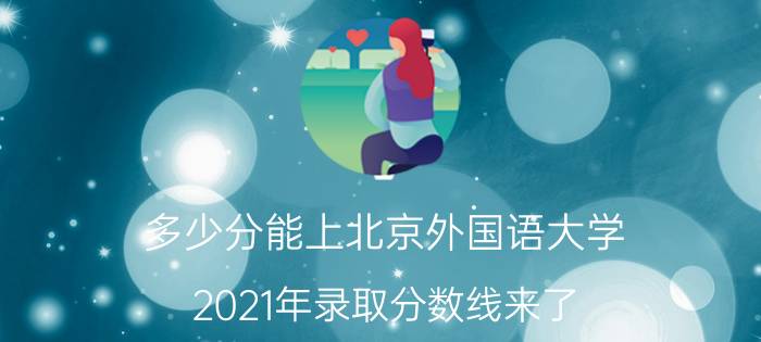 多少分能上北京外国语大学？2021年录取分数线来了（北京外国语分数线）