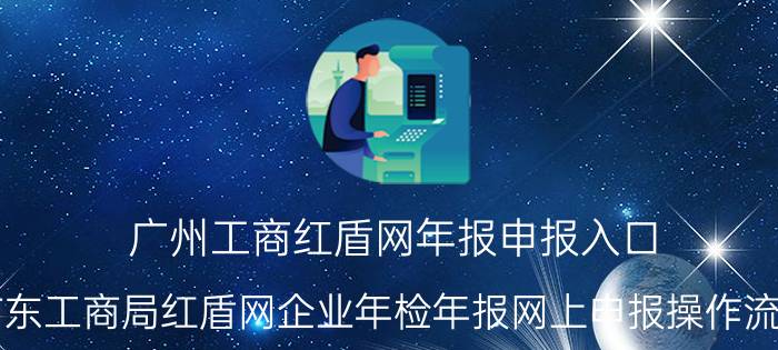 广州工商红盾网年报申报入口（广东工商局红盾网企业年检年报网上申报操作流程）