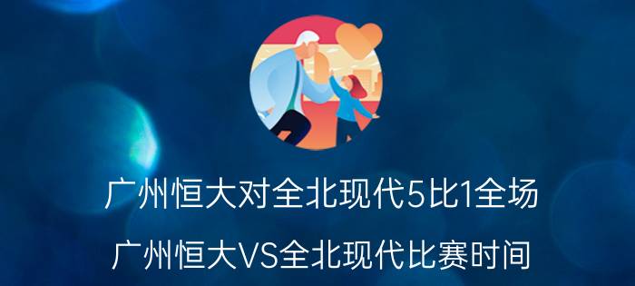 广州恒大对全北现代5比1全场（广州恒大VS全北现代比赛时间）