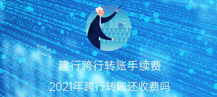 建行跨行转账手续费（2021年跨行转账还收费吗）