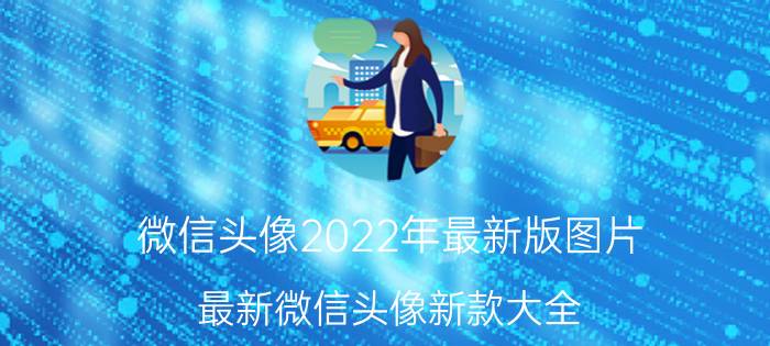 微信头像2022年最新版图片（最新微信头像新款大全）