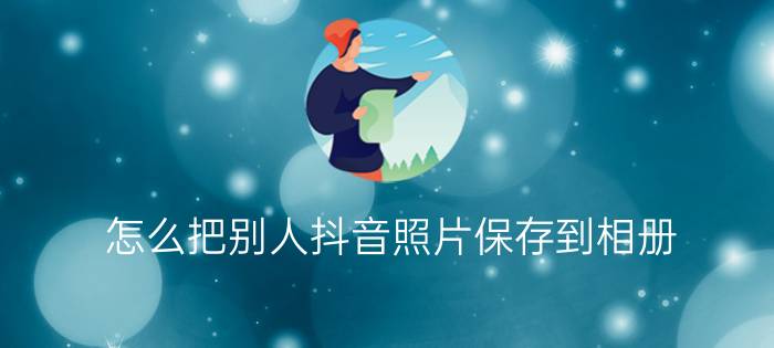 怎么把别人抖音照片保存到相册