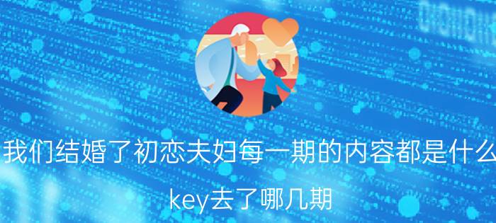 我们结婚了初恋夫妇每一期的内容都是什么（key去了哪几期）