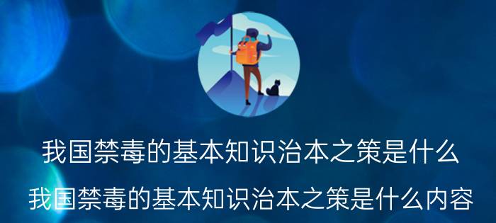 我国禁毒的基本知识治本之策是什么（我国禁毒的基本知识治本之策是什么内容）