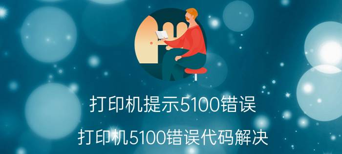 打印机提示5100错误(打印机5100错误代码解决)