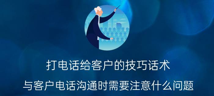 打电话给客户的技巧话术（与客户电话沟通时需要注意什么问题）