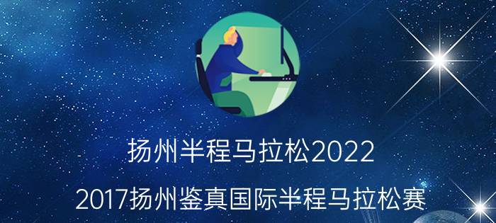 扬州半程马拉松2022（2017扬州鉴真国际半程马拉松赛）