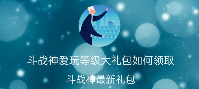 斗战神爱玩等级大礼包如何领取（斗战神最新礼包）