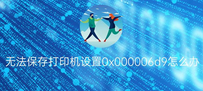 无法保存打印机设置0x000006d9怎么办