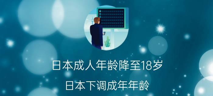 日本成人年龄降至18岁（日本下调成年年龄）