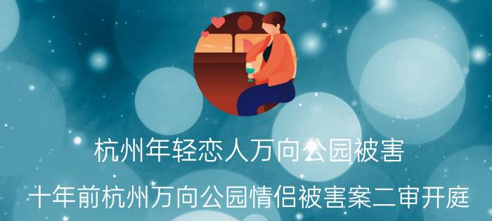 杭州年轻恋人万向公园被害（十年前杭州万向公园情侣被害案二审开庭）