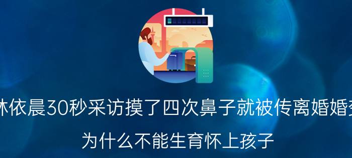 林依晨30秒采访摸了四次鼻子就被传离婚婚变？为什么不能生育怀上孩子