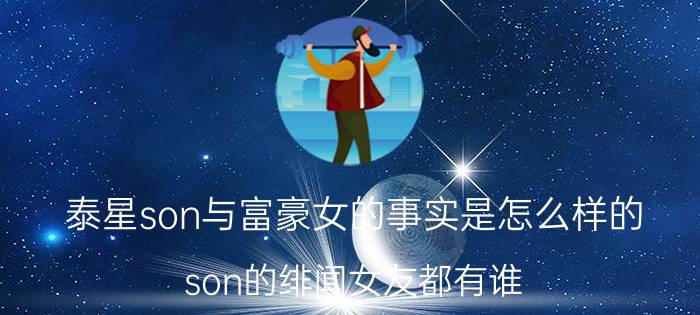 泰星son与富豪女的事实是怎么样的？son的绯闻女友都有谁？