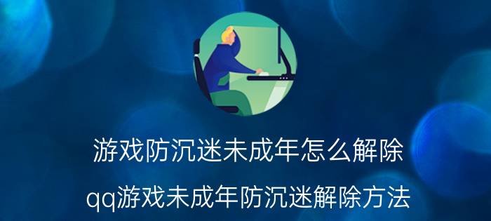 游戏防沉迷未成年怎么解除(qq游戏未成年防沉迷解除方法)