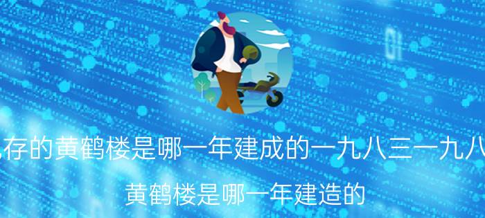 现存的黄鹤楼是哪一年建成的一九八三一九八四(黄鹤楼是哪一年建造的)