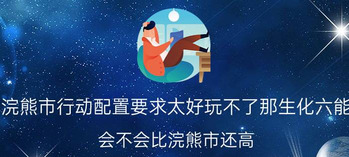 生化危机浣熊市行动配置要求太好玩不了那生化六能玩得了么（会不会比浣熊市还高）