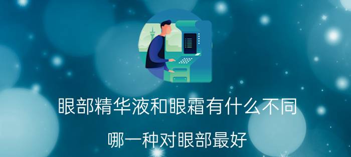 眼部精华液和眼霜有什么不同？哪一种对眼部最好？