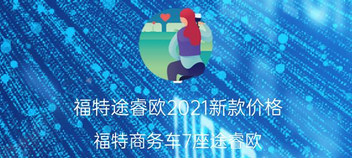 福特途睿欧2021新款价格，福特商务车7座途睿欧