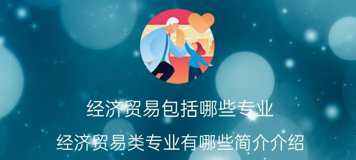 经济贸易包括哪些专业（经济贸易类专业有哪些简介介绍）