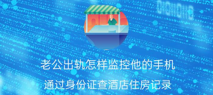 老公出轨怎样监控他的手机，通过身份证查酒店住房记录