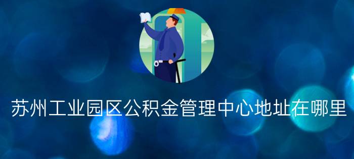 苏州工业园区公积金管理中心地址在哪里