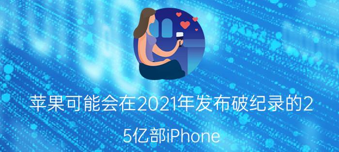 苹果可能会在2021年发布破纪录的2.5亿部iPhone