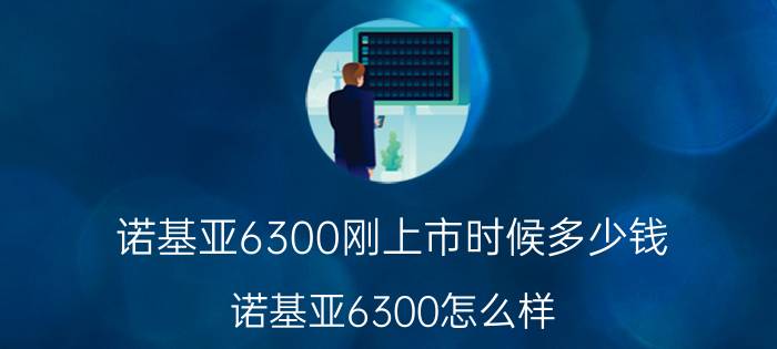 诺基亚6300刚上市时候多少钱（诺基亚6300怎么样?价格,以及质量）