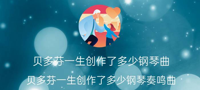 贝多芬一生创作了多少钢琴曲（贝多芬一生创作了多少钢琴奏鸣曲）