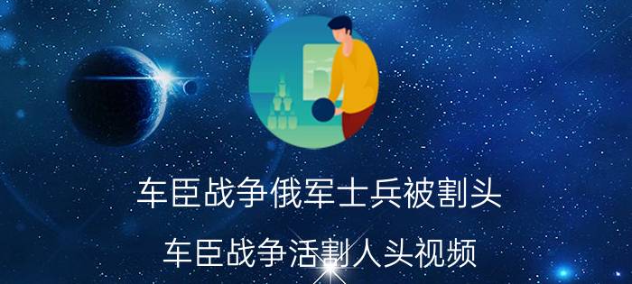 车臣战争俄军士兵被割头(车臣战争活割人头视频)