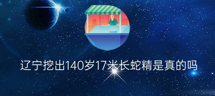 辽宁挖出140岁17米长蛇精是真的吗?（辽宁挖出140岁蛇精）