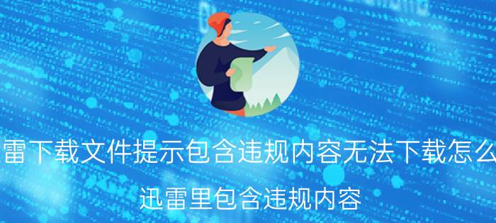 迅雷下载文件提示包含违规内容无法下载怎么办（迅雷里包含违规内容,无法下载,怎么办）