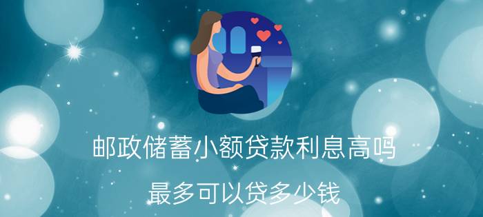 邮政储蓄小额贷款利息高吗？最多可以贷多少钱？