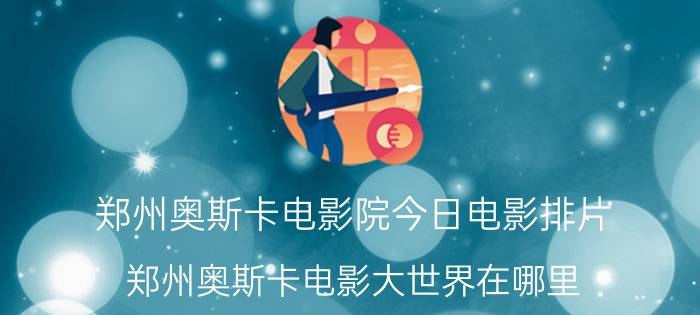 郑州奥斯卡电影院今日电影排片（郑州奥斯卡电影大世界在哪里?1月20号那里还会放映哈4么）