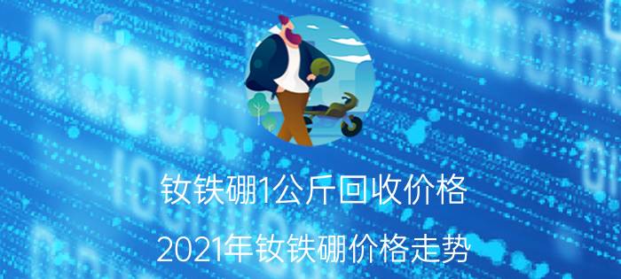 钕铁硼1公斤回收价格，2021年钕铁硼价格走势