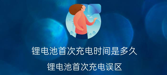 锂电池首次充电时间是多久？锂电池首次充电误区