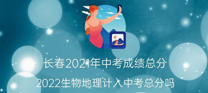 长春2021年中考成绩总分（2022生物地理计入中考总分吗）