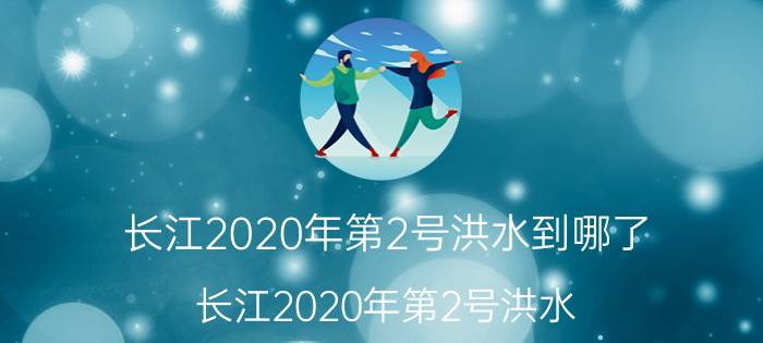 长江2020年第2号洪水到哪了（长江2020年第2号洪水）