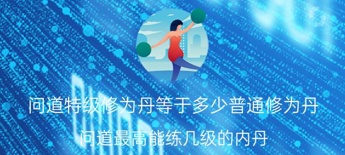 问道特级修为丹等于多少普通修为丹（问道最高能练几级的内丹(不含合成的)直接练的）